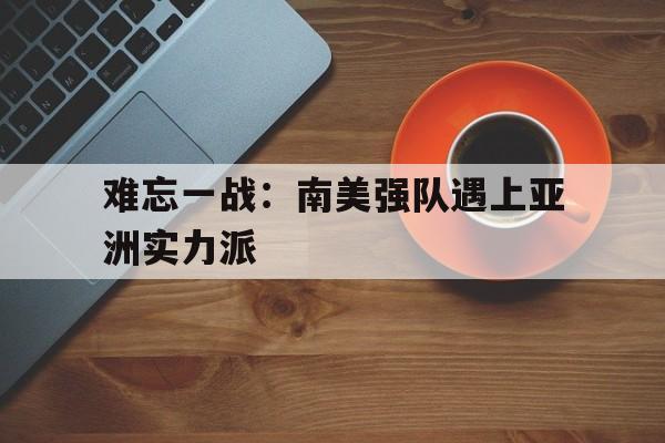 开云官网体育-包含难忘一战：南美强队遇上亚洲实力派的词条